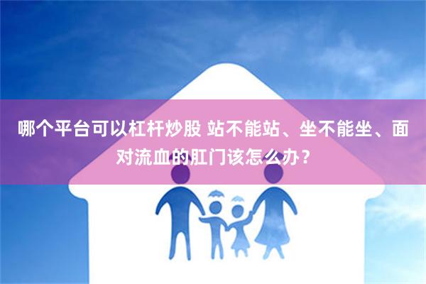 哪个平台可以杠杆炒股 站不能站、坐不能坐、面对流血的肛门该怎么办？