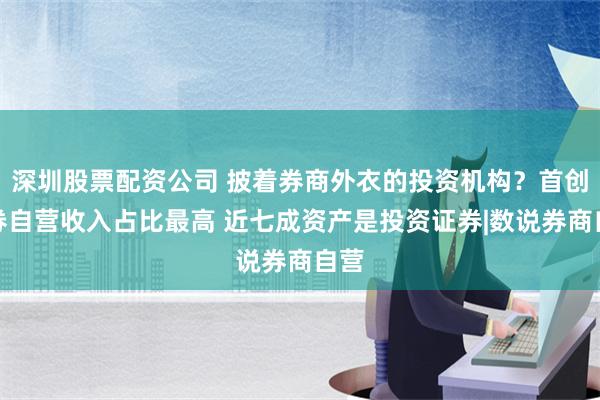 深圳股票配资公司 披着券商外衣的投资机构？首创证券自营收入占比最高 近七成资产是投资证券|数说券商自营