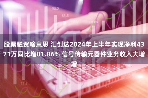 股票融资啥意思 汇创达2024年上半年实现净利4371万同比增81.86% 信号传输元器件业务收入大增