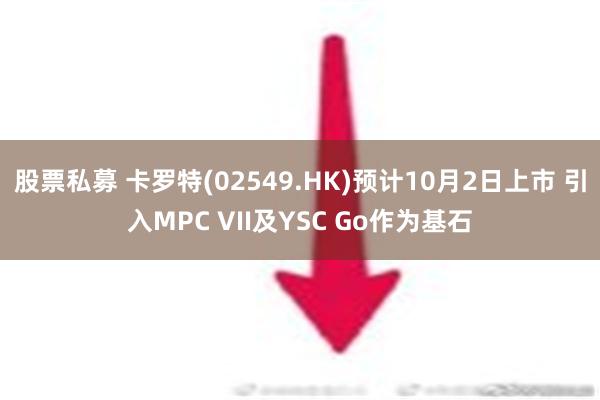 股票私募 卡罗特(02549.HK)预计10月2日上市 引入MPC VII及YSC Go作为基石