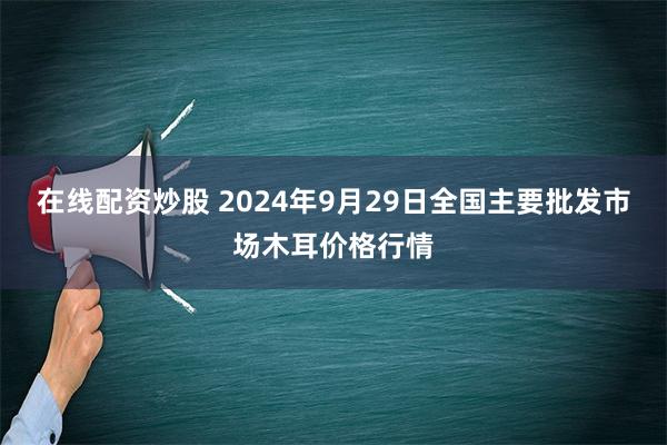 在线配资炒股 2024年9月29日全国主要批发市场木耳价格行情