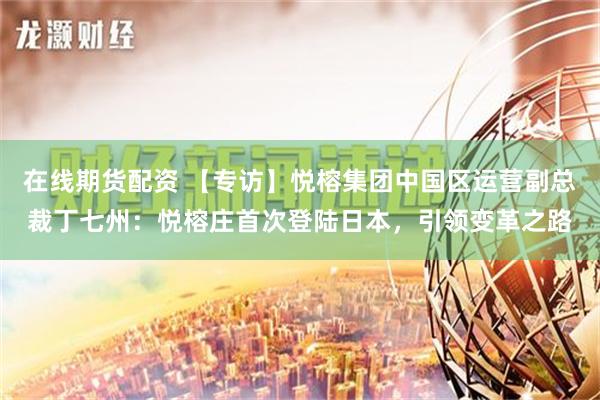 在线期货配资 【专访】悦榕集团中国区运营副总裁丁七州：悦榕庄首次登陆日本，引领变革之路