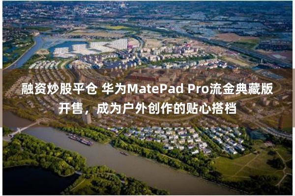 融资炒股平仓 华为MatePad Pro流金典藏版开售，成为户外创作的贴心搭档