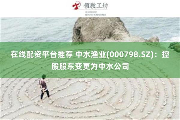 在线配资平台推荐 中水渔业(000798.SZ)：控股股东变更为中水公司