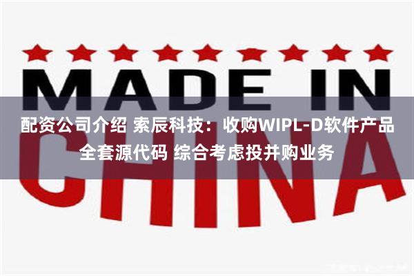 配资公司介绍 索辰科技：收购WIPL-D软件产品全套源代码 综合考虑投并购业务