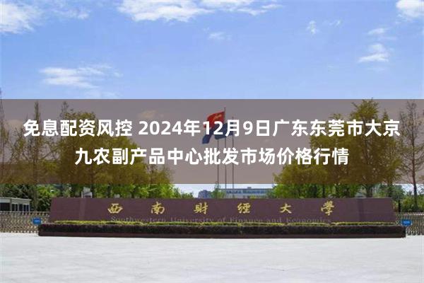 免息配资风控 2024年12月9日广东东莞市大京九农副产品中心批发市场价格行情