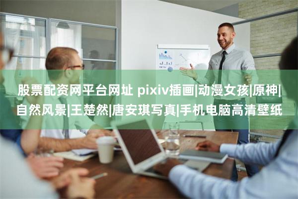 股票配资网平台网址 pixiv插画|动漫女孩|原神|自然风景|王楚然|唐安琪写真|手机电脑高清壁纸