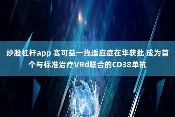 炒股杠杆app 赛可益一线适应症在华获批 成为首个与标准治疗VRd联合的CD38单抗