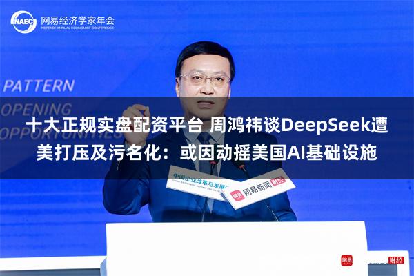 十大正规实盘配资平台 周鸿祎谈DeepSeek遭美打压及污名化：或因动摇美国AI基础设施